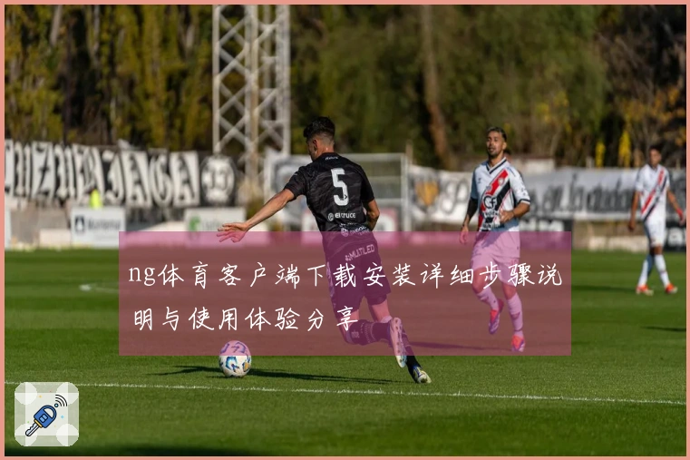 ng体育客户端下载安装详细步骤说明与使用体验分享