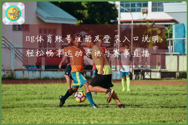 ng体育账号注册及登录入口说明，轻松畅享运动资讯与赛事直播